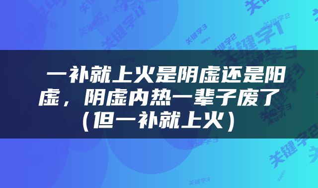  一补就上火是阴虚还是阳虚，阴虚内热一辈子废了（但一补就上火） 