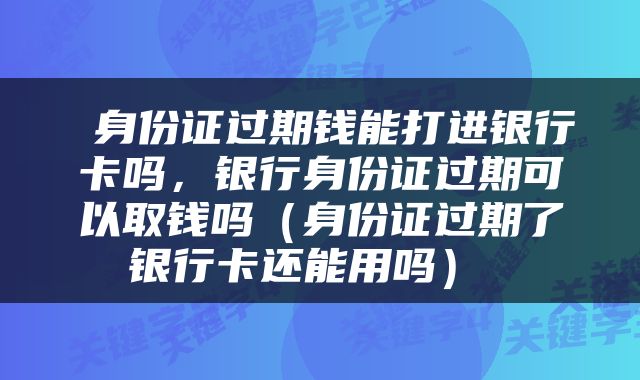  身份证过期钱能打进银行卡吗，银行身份证过期可以取钱吗（身份证过期了银行卡还能用吗） 
