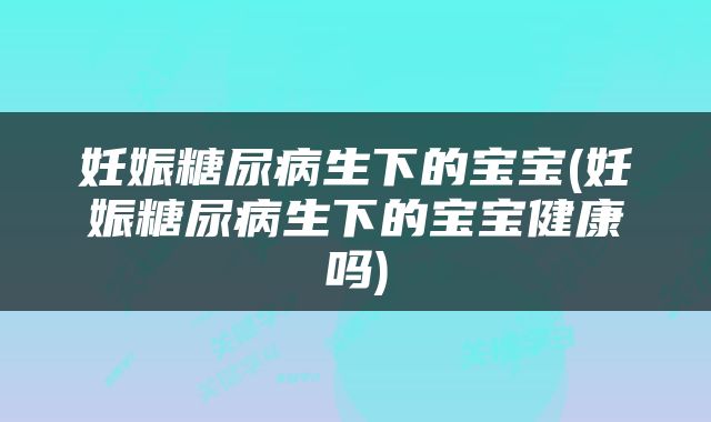 妊娠糖尿病生下的宝宝(妊娠糖尿病生下的宝宝健康吗)
