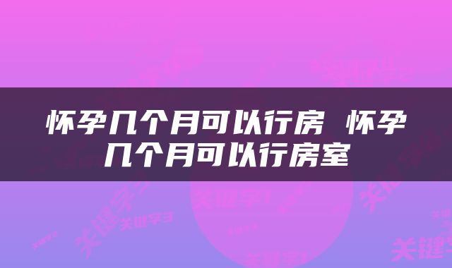 怀孕几个月可以行房 怀孕几个月可以行房室