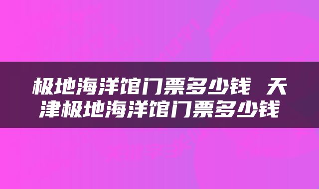 极地海洋馆门票多少钱 天津极地海洋馆门票多少钱
