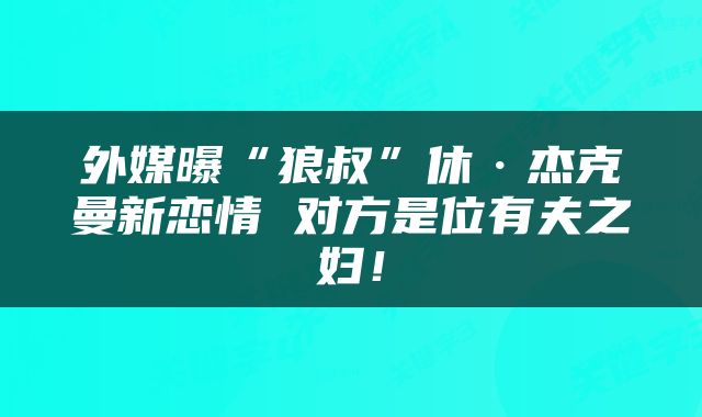 外媒曝“狼叔”休·杰克曼新恋情 对方是位有夫之妇！
