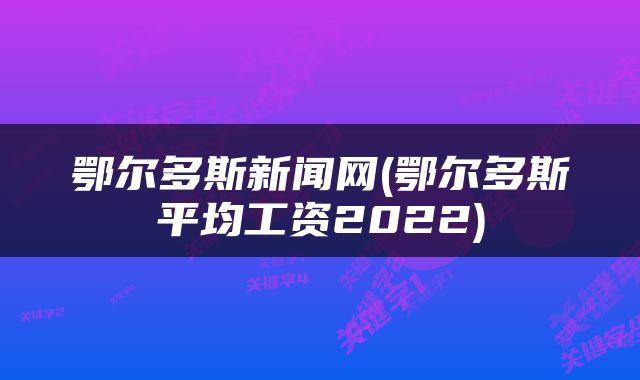 鄂尔多斯新闻网(鄂尔多斯平均工资2022)