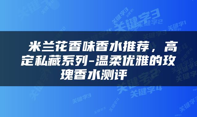  米兰花香味香水推荐，高定私藏系列-温柔优雅的玫瑰香水测评 