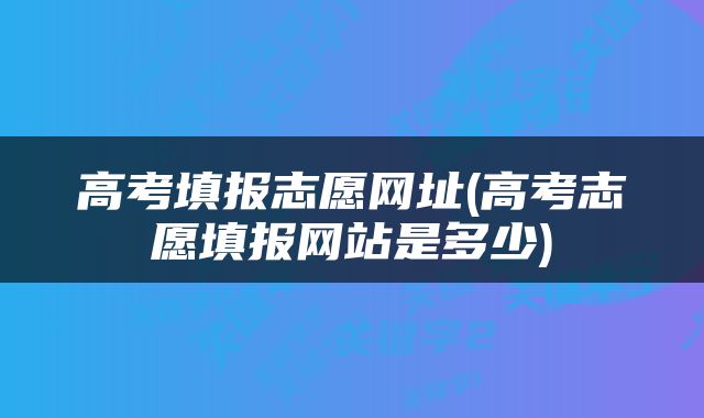 高考填报志愿网址(高考志愿填报网站是多少)