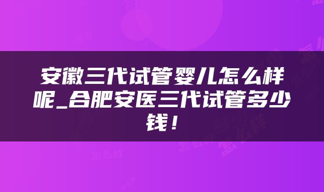 安徽三代试管婴儿怎么样呢_合肥安医三代试管多少钱！