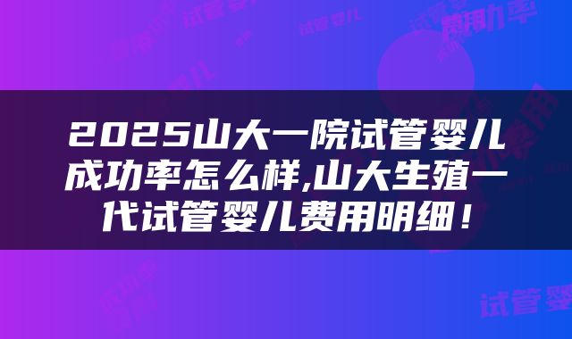 2025山大一院试管婴儿成功率怎么样,山大生殖一代试管婴儿费用明细！