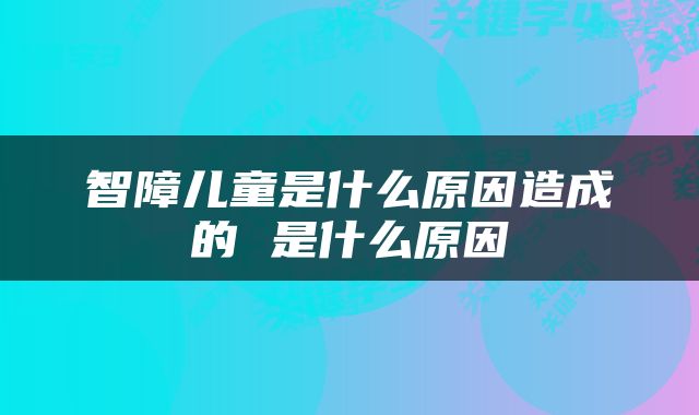 智障儿童是什么原因造成的 是什么原因