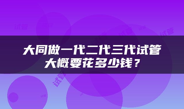 大同做一代二代三代试管大概要花多少钱？