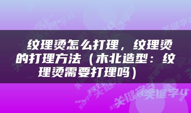  纹理烫怎么打理，纹理烫的打理方法（木北造型：纹理烫需要打理吗） 