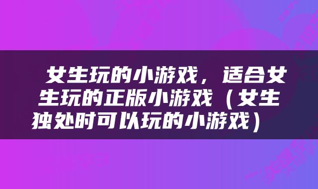  女生玩的小游戏，适合女生玩的正版小游戏（女生独处时可以玩的小游戏） 