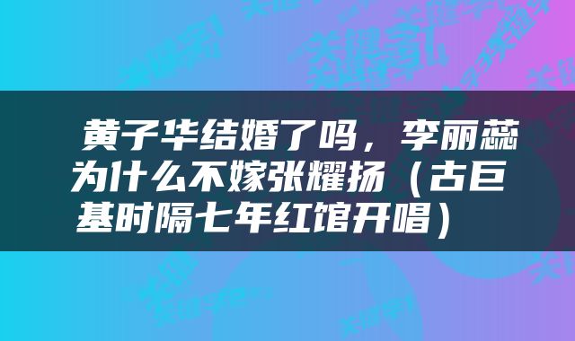 黄子华结婚了吗，李丽蕊为什么不嫁张耀扬（古巨基时隔七年红馆开唱） 
