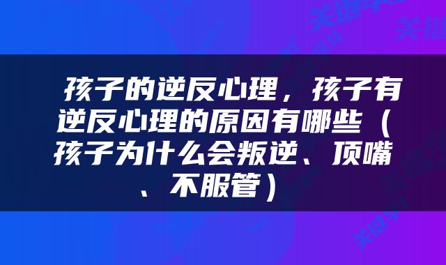  孩子的逆反心理，孩子有逆反心理的原因有哪些（孩子为什么会叛逆、顶嘴、不服管） 