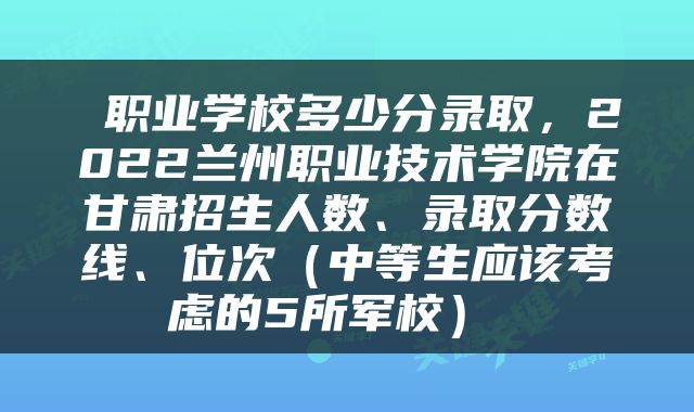  职业学校多少分录取，2022兰州职业技术学院在甘肃招生人数、录取分数线、位次（中等生应该考虑的5所军校） 