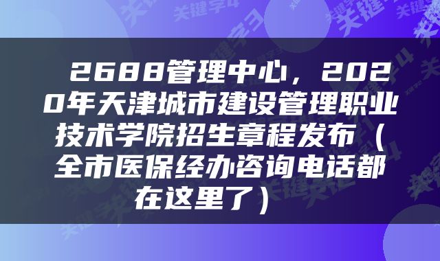  2688管理中心，2020年天津城市建设管理职业技术学院招生章程发布（全市医保经办咨询电话都在这里了） 