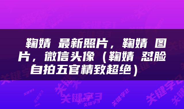  鞠婧祎最新照片，鞠婧祎图片，微信头像（鞠婧祎怼脸自拍五官精致超绝） 