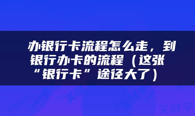  办银行卡流程怎么走，到银行办卡的流程（这张“银行卡”途径大了） 