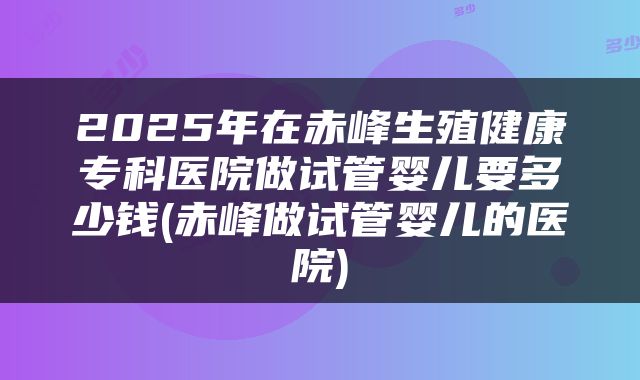 2025年在赤峰生殖健康专科医院做试管婴儿要多少钱(赤峰做试管婴儿的医院)