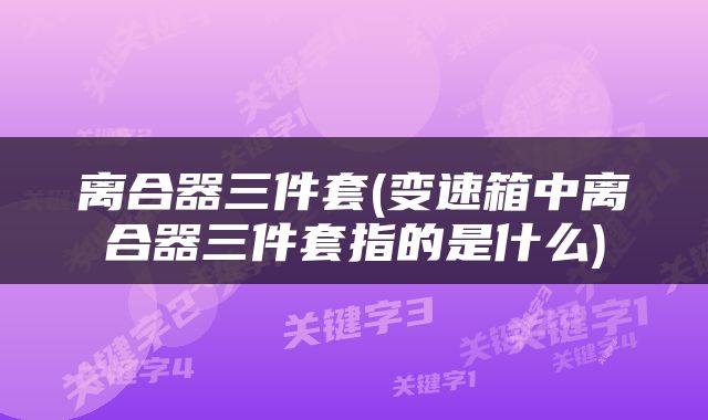 离合器三件套(变速箱中离合器三件套指的是什么)