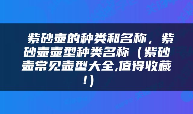  紫砂壶的种类和名称，紫砂壶壶型种类名称（紫砂壶常见壶型大全,值得收藏!） 