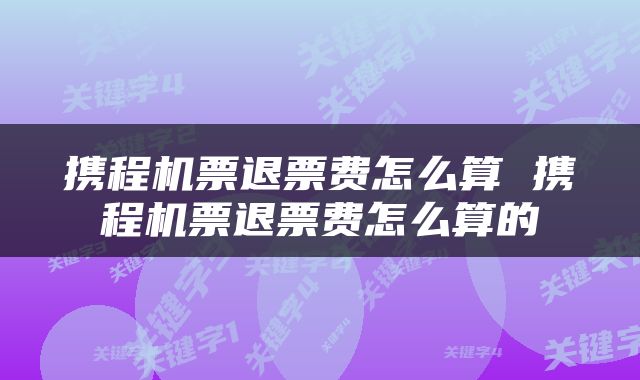 携程机票退票费怎么算 携程机票退票费怎么算的