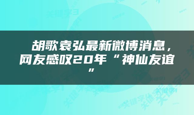  胡歌袁弘最新微博消息，网友感叹20年“神仙友谊” 