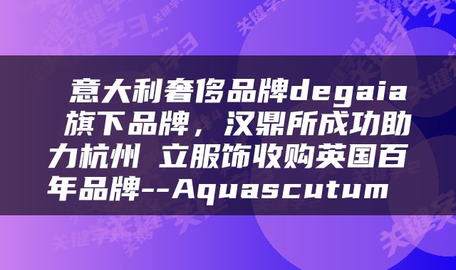  意大利奢侈品牌degaia 旗下品牌，汉鼎所成功助力杭州竑立服饰收购英国百年品牌--Aquascutum 