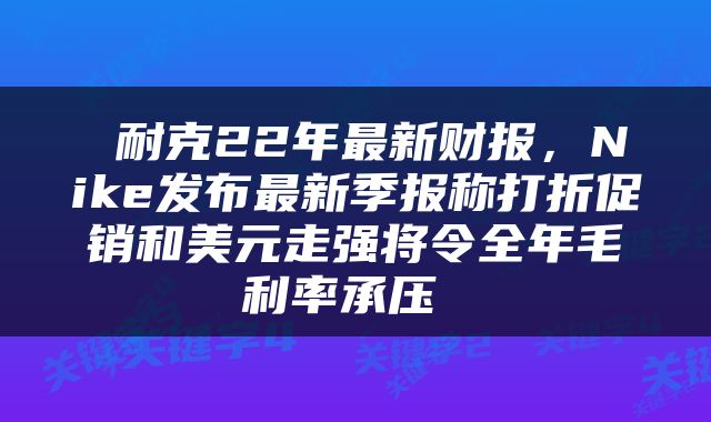  耐克22年最新财报，Nike发布最新季报称打折促销和美元走强将令全年毛利率承压 