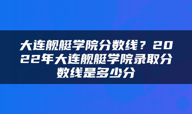 大连舰艇学院分数线？2022年大连舰艇学院录取分数线是多少分