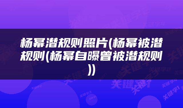 杨幂潜规则照片(杨幂被潜规则(杨幂自曝曾被潜规则))