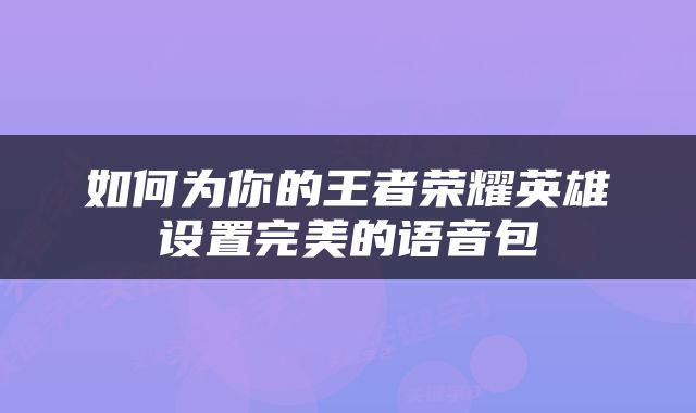 如何为你的王者荣耀英雄设置完美的语音包