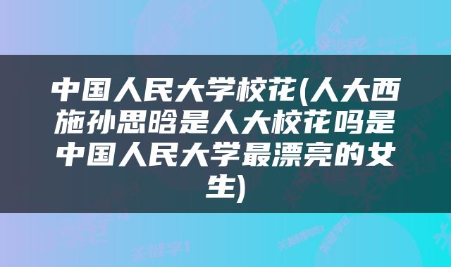 中国人民大学校花(人大西施孙思晗是人大校花吗是中国人民大学最漂亮的女生)