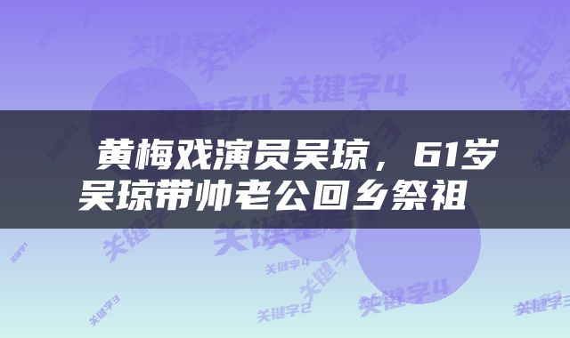  黄梅戏演员吴琼，61岁吴琼带帅老公回乡祭祖 