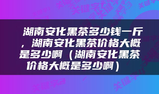  湖南安化黑茶多少钱一斤，湖南安化黑茶价格大概是多少啊（湖南安化黑茶价格大概是多少啊） 
