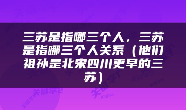 三苏是指哪三个人，三苏是指哪三个人关系（他们祖孙是北宋四川更早的三苏）
