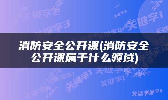 消防安全公开课(消防安全公开课属于什么领域)