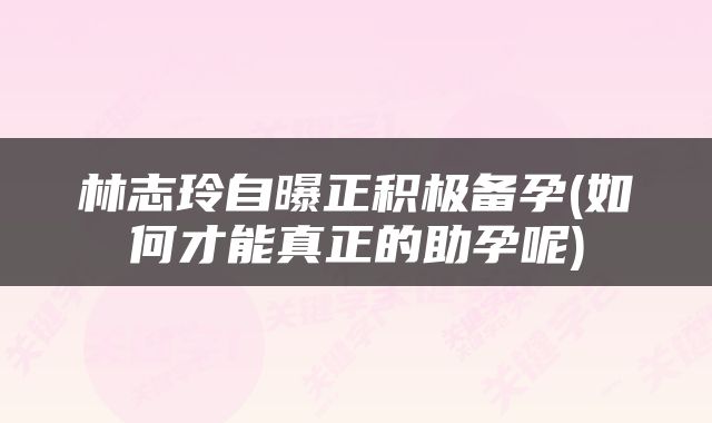 林志玲自曝正积极备孕(如何才能真正的助孕呢)
