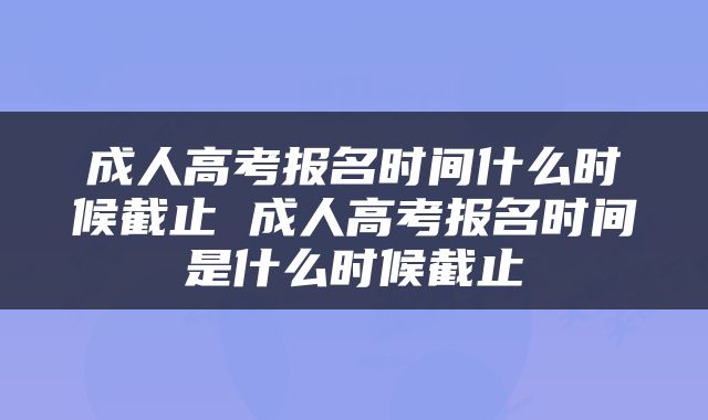 成人高考报名时间什么时候截止 成人高考报名时间是什么时候截止