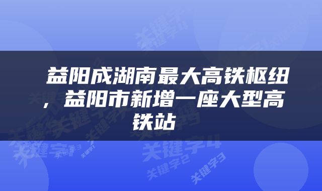  益阳成湖南最大高铁枢纽，益阳市新增一座大型高铁站 