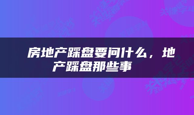  房地产踩盘要问什么，地产踩盘那些事 