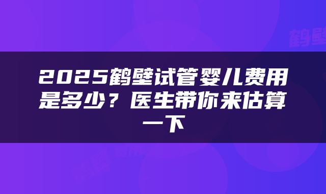 2025鹤壁试管婴儿费用是多少?医生带你来估算一下