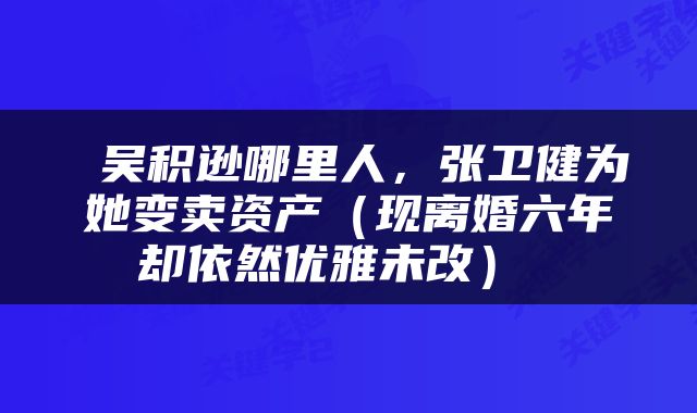  吴积逊哪里人，张卫健为她变卖资产（现离婚六年却依然优雅未改） 
