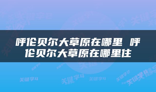 呼伦贝尔大草原在哪里 呼伦贝尔大草原在哪里住