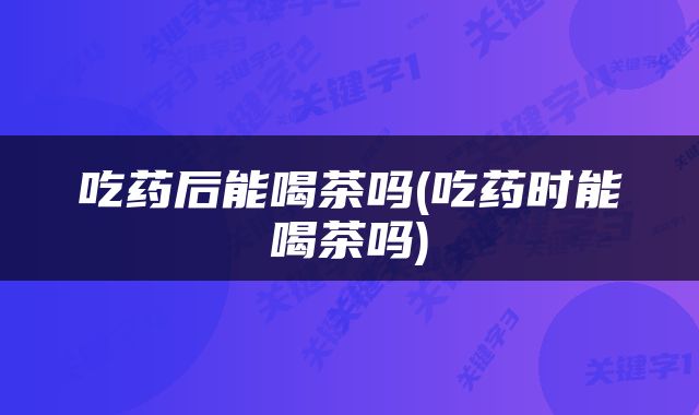 吃药后能喝茶吗(吃药时能喝茶吗)
