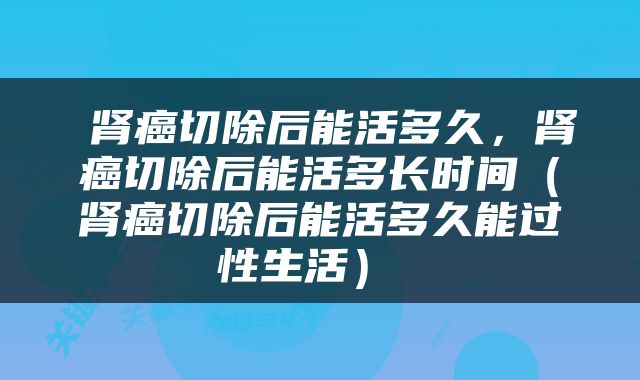  肾癌切除后能活多久，肾癌切除后能活多长时间（肾癌切除后能活多久能过性生活） 