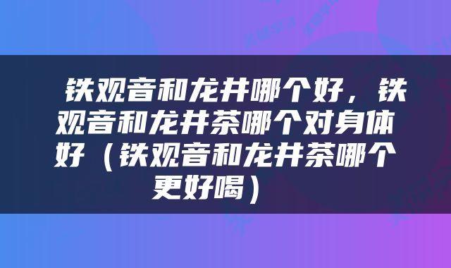  铁观音和龙井哪个好，铁观音和龙井茶哪个对身体好（铁观音和龙井茶哪个更好喝） 