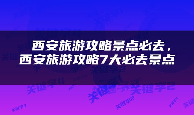  西安旅游攻略景点必去，西安旅游攻略7大必去景点 