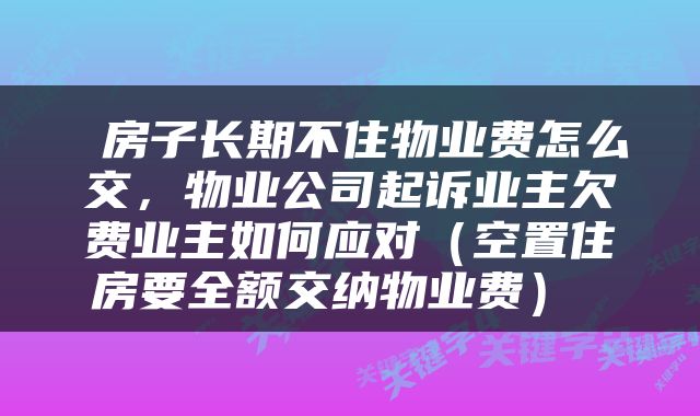  房子长期不住物业费怎么交，物业公司起诉业主欠费业主如何应对（空置住房要全额交纳物业费） 