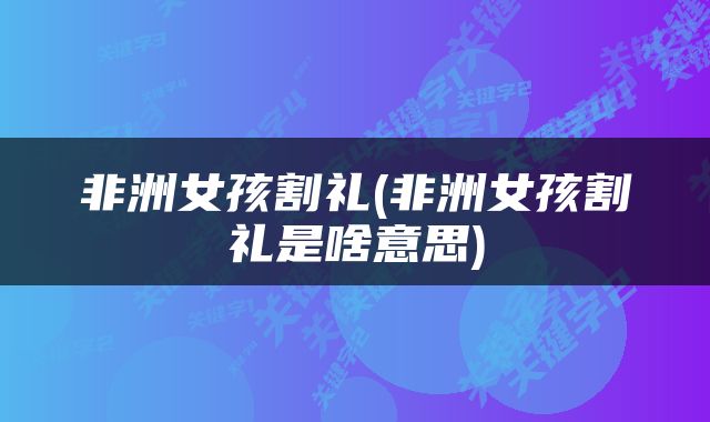 非洲女孩割礼(非洲女孩割礼是啥意思)
