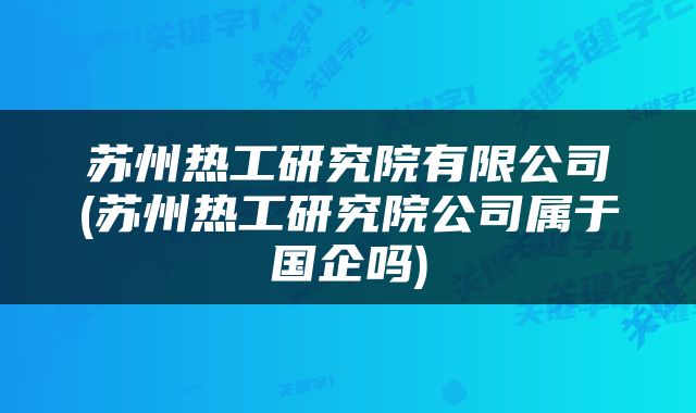 苏州热工研究院有限公司(苏州热工研究院公司属于国企吗)